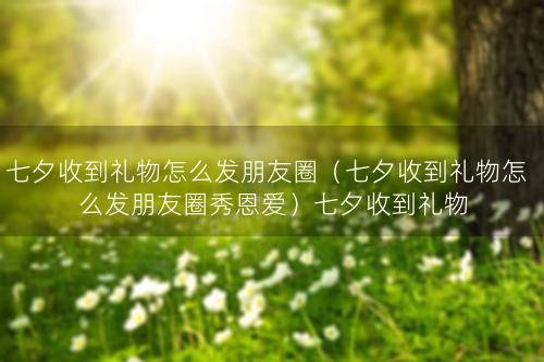 七夕收到礼物怎么发朋友圈（七夕收到礼物怎么发朋友圈秀恩爱）七夕收到礼物怎么发朋友圈