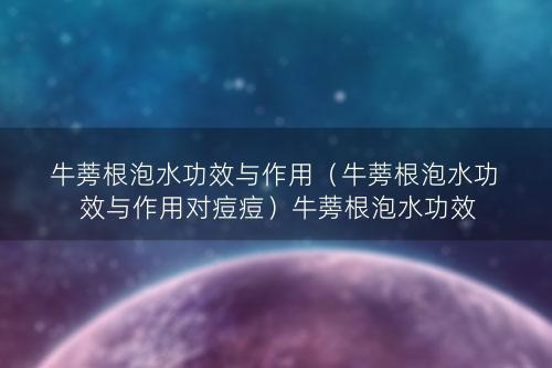 牛蒡根泡水功效与作用（牛蒡根泡水功效与作用对痘痘）牛蒡根泡水功效与作用