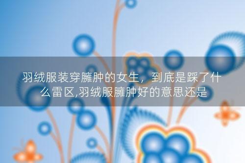 羽绒服装穿臃肿的女生，到底是踩了什么雷区,羽绒服臃肿好的意思还是不好