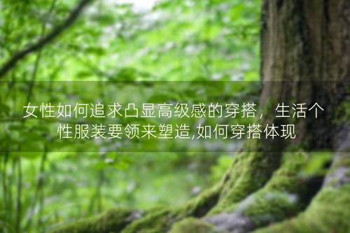 女性如何追求凸显高级感的穿搭，生活个性服装要领来塑造,如何穿搭体现优雅大方