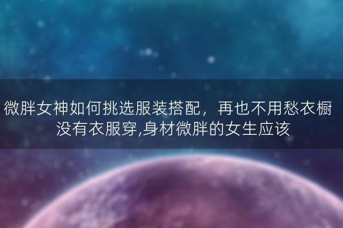 微胖女神如何挑选服装搭配，再也不用愁衣橱没有衣服穿,身材微胖的女生应该怎么穿衣搭