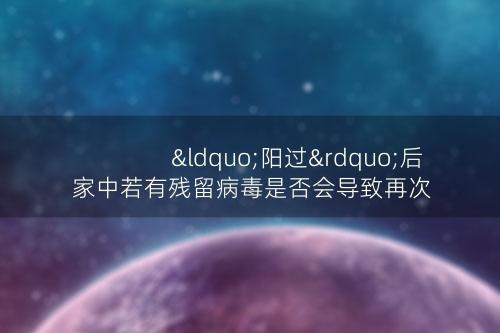 “阳过”后家中若有残留病毒是否会导致再次感染？
